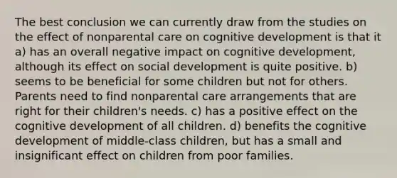 The best conclusion we can currently draw from the studies on the effect of nonparental care on cognitive development is that it a) has an overall negative impact on cognitive development, although its effect on social development is quite positive. b) seems to be beneficial for some children but not for others. Parents need to find nonparental care arrangements that are right for their children's needs. c) has a positive effect on the cognitive development of all children. d) benefits the cognitive development of middle-class children, but has a small and insignificant effect on children from poor families.