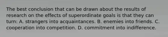 The best conclusion that can be drawn about the results of research on the effects of superordinate goals is that they can turn: A. strangers into acquaintances. B. enemies into friends. C. cooperation into competition. D. commitment into indifference.