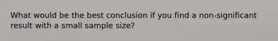 What would be the best conclusion if you find a non-significant result with a small sample size?