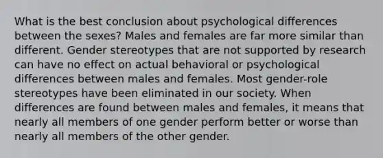 What is the best conclusion about psychological differences between the sexes? Males and females are far more similar than different. Gender stereotypes that are not supported by research can have no effect on actual behavioral or psychological differences between males and females. Most gender-role stereotypes have been eliminated in our society. When differences are found between males and females, it means that nearly all members of one gender perform better or worse than nearly all members of the other gender.