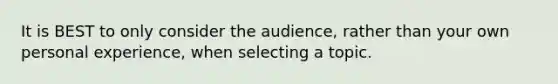 It is BEST to only consider the audience, rather than your own personal experience, when selecting a topic.