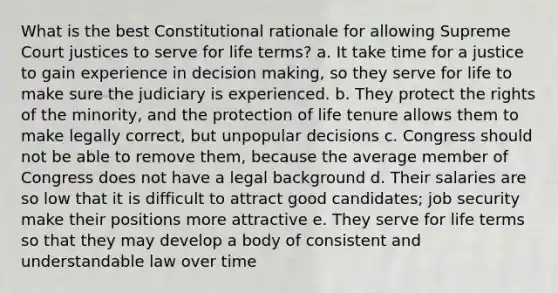 What is the best Constitutional rationale for allowing Supreme Court justices to serve for life terms? a. It take time for a justice to gain experience in decision making, so they serve for life to make sure the judiciary is experienced. b. They protect the rights of the minority, and the protection of life tenure allows them to make legally correct, but unpopular decisions c. Congress should not be able to remove them, because the average member of Congress does not have a legal background d. Their salaries are so low that it is difficult to attract good candidates; job security make their positions more attractive e. They serve for life terms so that they may develop a body of consistent and understandable law over time