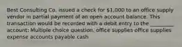 Best Consulting Co. issued a check for 1,000 to an office supply vendor in partial payment of an open account balance. This transaction would be recorded with a debit entry to the _________ account: Multiple choice question. office supplies office supplies expense accounts payable cash