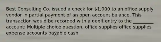 Best Consulting Co. issued a check for 1,000 to an office supply vendor in partial payment of an open account balance. This transaction would be recorded with a debit entry to the _________ account: Multiple choice question. office supplies office supplies expense accounts payable cash