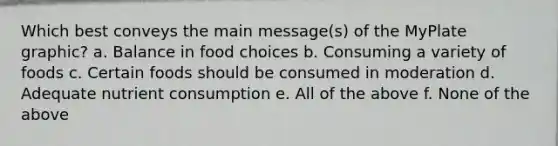 Which best conveys the main message(s) of the MyPlate graphic? a. Balance in food choices b. Consuming a variety of foods c. Certain foods should be consumed in moderation d. Adequate nutrient consumption e. All of the above f. None of the above