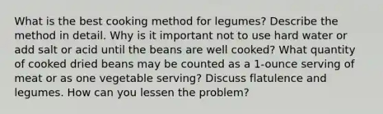 What is the best cooking method for legumes? Describe the method in detail. Why is it important not to use hard water or add salt or acid until the beans are well cooked? What quantity of cooked dried beans may be counted as a 1-ounce serving of meat or as one vegetable serving? Discuss flatulence and legumes. How can you lessen the problem?