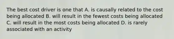 The best cost driver is one that A. is causally related to the cost being allocated B. will result in the fewest costs being allocated C. will result in the most costs being allocated D. is rarely associated with an activity