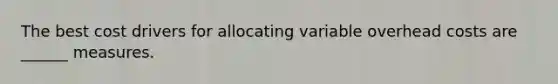 The best cost drivers for allocating variable overhead costs are ______ measures.