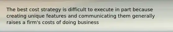 The best cost strategy is difficult to execute in part because creating unique features and communicating them generally raises a firm's costs of doing business