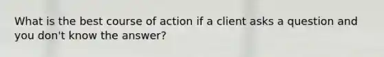 What is the best course of action if a client asks a question and you don't know the answer?