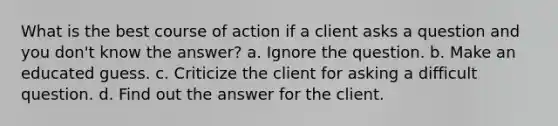 What is the best course of action if a client asks a question and you don't know the answer? a. Ignore the question. b. Make an educated guess. c. Criticize the client for asking a difficult question. d. Find out the answer for the client.