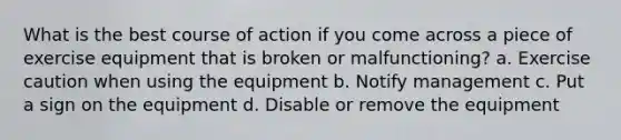 What is the best course of action if you come across a piece of exercise equipment that is broken or malfunctioning? a. Exercise caution when using the equipment b. Notify management c. Put a sign on the equipment d. Disable or remove the equipment