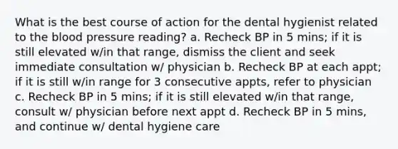 What is the best course of action for the dental hygienist related to the blood pressure reading? a. Recheck BP in 5 mins; if it is still elevated w/in that range, dismiss the client and seek immediate consultation w/ physician b. Recheck BP at each appt; if it is still w/in range for 3 consecutive appts, refer to physician c. Recheck BP in 5 mins; if it is still elevated w/in that range, consult w/ physician before next appt d. Recheck BP in 5 mins, and continue w/ dental hygiene care