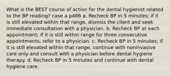 What is the BEST course of action for the dental hygienist related to the BP reading? case a p486 a. Recheck BP in 5 minutes; if it is still elevated within that range, dismiss the client and seek immediate consultation with a physician. b. Recheck BP at each appointment; if it is still within range for three consecutive appointments, refer to a physician. c. Recheck BP in 5 minutes; if it is still elevated within that range, continue with noninvasive care only and consult with a physician before dental hygiene therapy. d. Recheck BP in 5 minutes and continue with dental hygiene care.