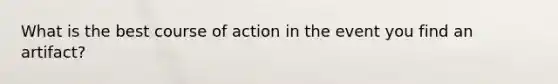 What is the best course of action in the event you find an artifact?