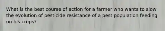 What is the best course of action for a farmer who wants to slow the evolution of pesticide resistance of a pest population feeding on his crops?