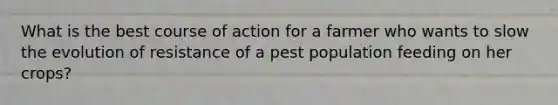 What is the best course of action for a farmer who wants to slow the evolution of resistance of a pest population feeding on her crops?