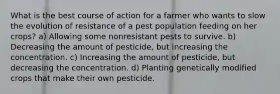 What is the best course of action for a farmer who wants to slow the evolution of resistance of a pest population feeding on her crops? a) Allowing some nonresistant pests to survive. b) Decreasing the amount of pesticide, but increasing the concentration. c) Increasing the amount of pesticide, but decreasing the concentration. d) Planting genetically modified crops that make their own pesticide.