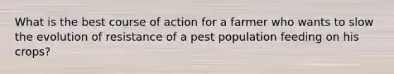 What is the best course of action for a farmer who wants to slow the evolution of resistance of a pest population feeding on his crops?