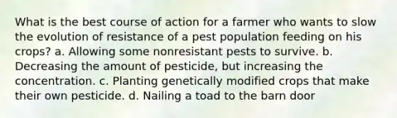 What is the best course of action for a farmer who wants to slow the evolution of resistance of a pest population feeding on his crops? a. Allowing some nonresistant pests to survive. b. Decreasing the amount of pesticide, but increasing the concentration. c. Planting genetically modified crops that make their own pesticide. d. Nailing a toad to the barn door