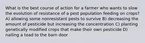 What is the best course of action for a farmer who wants to slow the evolution of resistance of a pest population feeding on crops? A) allowing some nonresistant pests to survive B) decreasing the amount of pesticide but increasing the concentration C) planting genetically modified crops that make their own pesticide D) nailing a toad to the barn door