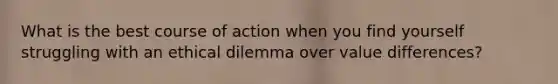 What is the best course of action when you find yourself struggling with an ethical dilemma over value differences?