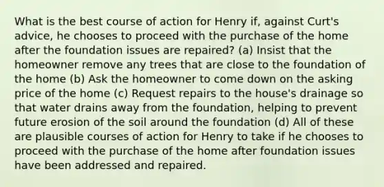 What is the best course of action for Henry if, against Curt's advice, he chooses to proceed with the purchase of the home after the foundation issues are repaired? (a) Insist that the homeowner remove any trees that are close to the foundation of the home (b) Ask the homeowner to come down on the asking price of the home (c) Request repairs to the house's drainage so that water drains away from the foundation, helping to prevent future erosion of the soil around the foundation (d) All of these are plausible courses of action for Henry to take if he chooses to proceed with the purchase of the home after foundation issues have been addressed and repaired.