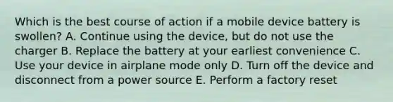 Which is the best course of action if a mobile device battery is swollen? A. Continue using the device, but do not use the charger B. Replace the battery at your earliest convenience C. Use your device in airplane mode only D. Turn off the device and disconnect from a power source E. Perform a factory reset