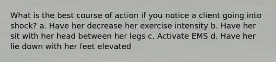 What is the best course of action if you notice a client going into shock? a. Have her decrease her exercise intensity b. Have her sit with her head between her legs c. Activate EMS d. Have her lie down with her feet elevated