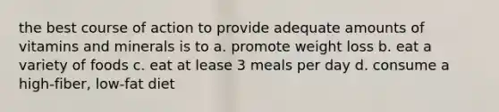 the best course of action to provide adequate amounts of vitamins and minerals is to a. promote weight loss b. eat a variety of foods c. eat at lease 3 meals per day d. consume a high-fiber, low-fat diet