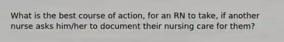 What is the best course of action, for an RN to take, if another nurse asks him/her to document their nursing care for them?