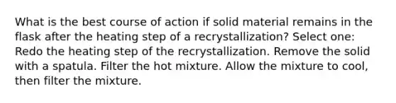 What is the best course of action if solid material remains in the flask after the heating step of a recrystallization? Select one: Redo the heating step of the recrystallization. Remove the solid with a spatula. Filter the hot mixture. Allow the mixture to cool, then filter the mixture.