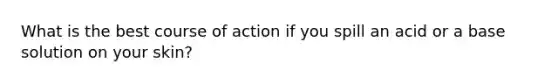 What is the best course of action if you spill an acid or a base solution on your skin?