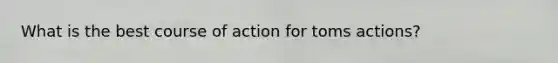 What is the best course of action for toms actions?