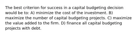 The best criterion for success in a capital budgeting decision would be to: A) minimize the cost of the investment. B) maximize the number of capital budgeting projects. C) maximize the value added to the firm. D) finance all capital budgeting projects with debt.