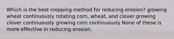 Which is the best cropping method for reducing erosion? growing wheat continuously rotating corn, wheat, and clover growing clover continuously growing corn continuously None of these is more effective in reducing erosion.