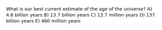 What is our best current estimate of the age of the universe? A) 4.6 billion years B) 13.7 billion years C) 13.7 million years D) 137 billion years E) 460 million years