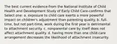 The best current evidence-from the National Institute of Child Health and Development Study of Early Child Care-confirms that Select one: a. exposure to child care exerts a more powerful impact on children's adjustment than parenting quality. b. full-time, but not part-time, work during the first year is detrimental to attachment security. c. nonparental care by itself does not affect attachment quality. d. having more than one child-care arrangement decreases the likelihood of attachment insecurity.