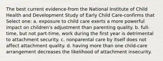 The best current evidence-from the National Institute of Child Health and Development Study of Early Child Care-confirms that Select one: a. exposure to child care exerts a more powerful impact on children's adjustment than parenting quality. b. full-time, but not part-time, work during the first year is detrimental to attachment security. c. nonparental care by itself does not affect attachment quality. d. having more than one child-care arrangement decreases the likelihood of attachment insecurity.