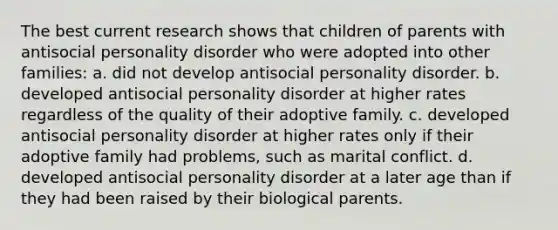 The best current research shows that children of parents with antisocial personality disorder who were adopted into other families: a. did not develop antisocial personality disorder. b. developed antisocial personality disorder at higher rates regardless of the quality of their adoptive family. c. developed antisocial personality disorder at higher rates only if their adoptive family had problems, such as marital conflict. d. developed antisocial personality disorder at a later age than if they had been raised by their biological parents.