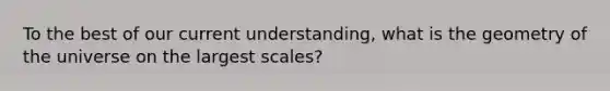 To the best of our current understanding, what is the geometry of the universe on the largest scales?