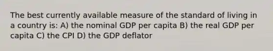 The best currently available measure of the standard of living in a country is: A) the nominal GDP per capita B) the real GDP per capita C) the CPI D) the GDP deflator