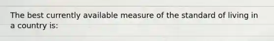 The best currently available measure of the standard of living in a country is: