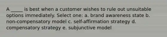 A _____ is best when a customer wishes to rule out unsuitable options immediately. Select one: a. brand awareness state b. non-compensatory model c. self-affirmation strategy d. compensatory strategy e. subjunctive model