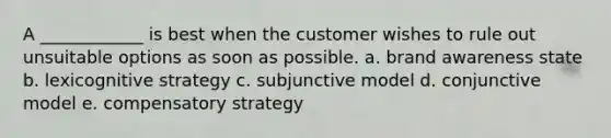 A ____________ is best when the customer wishes to rule out unsuitable options as soon as possible. a. brand awareness state b. lexicognitive strategy c. subjunctive model d. conjunctive model e. compensatory strategy