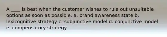 A ____ is best when the customer wishes to rule out unsuitable options as soon as possible. a. brand awareness state b. lexicognitive strategy c. subjunctive model d. conjunctive model e. compensatory strategy