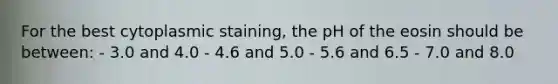 For the best cytoplasmic staining, the pH of the eosin should be between: - 3.0 and 4.0 - 4.6 and 5.0 - 5.6 and 6.5 - 7.0 and 8.0