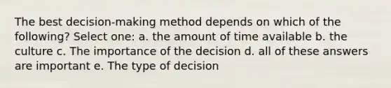 The best decision-making method depends on which of the following? Select one: a. the amount of time available b. the culture c. The importance of the decision d. all of these answers are important e. The type of decision