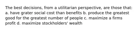 The best decisions, from a utilitarian perspective, are those that: a. have grater social cost than benefits b. produce the greatest good for the greatest number of people c. maximize a firms profit d. maximize stockholders' wealth