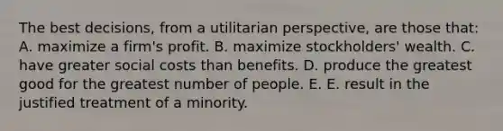 The best decisions, from a utilitarian perspective, are those that: A. maximize a firm's profit. B. maximize stockholders' wealth. C. have greater social costs than benefits. D. produce the greatest good for the greatest number of people. E. E. result in the justified treatment of a minority.